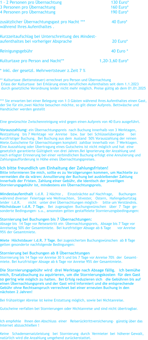 1 - 2 Personen pro bernachtung				      130 Euro*    3 Personen pro bernachtung		                                 160 Euro*      4 Personen pro bernachtung	                                          190 Euro*      zustzlicher bernachtungsgast pro Nacht ***                     40 Euro* whrend Ihres Aufenthaltes .  Kurzzeitaufschlag bei Unterschreitung des Mindest- aufenthaltes bei vorheriger Absprache		                20 Euro*  Reinigungsgebhr                                                              40 Euro *  Kulturtaxe pro Person and Nacht**		               1,20-3,60 Euro*  * inkl. der gesetzl. Mehrwertsteuer z.Zeit 7 %   ** Kulturtaxe (Bettensteuer) errechnet pro Person und bernachtung    Erlass der Kulturtaxe  bei Erklrung eines beruflichen Aufenthaltes seit dem 1.1.2023   durch gesetzliche Verordnung leider nicht mehr mglich. Preise gltig ab dem 01.01.2025   *** Sie erwarten bei einer Belegung von 1-3 Gsten whrend Ihres Aufenthaltes einen Gast,  der Sie fr ein,zwei Nchte besuchen mchte, so gilt dieser Aufpreis. Bettwsche und  Handtcher werden gestellt   Eine gewnschte Zwischenreinigung wird gegen einen Aufpreis von 40 Euro ausgefhrt.  Vorauszahlung: ein bernachtungspreis  nach Buchung innerhalb von 3 Werktagen,   Restzahlung   bis 7 Werktage  vor  Anreise   bzw.  bar  bei  Schlsselbergabe      bei    kurzfristiger Buchung.  Bei Buchung aus dem  Ausland  50% Vorauszahlung der reinen  Miete.Gutscheine fr bernachtungen komplett  zahlbar innerhalb von  7 Werktagen. Eine Auszahlung oder bertragung eines Gutscheins ist nicht mglich und hat  eine  gesetzlich garantierte Gltigkeit von drei Jahren.Bei Ignorierung der Anzahlung und  nach erfogter Erinnerung bei einer verbindlichen Buchung erfolgt eine Annulierung und  Zahlungsaufforderung in Hhe eines bernachtungspreises.  Ich bitte freundlich um Einhaltung der Zahlungsfristen! Bitte informieren Sie mich, sollte es zu Verzgerungen kommen, um Nachteile zu  vermeiden die da wren: Annullierung der Buchung bei ausbleibender Zahlung  innerhalb der Fristen. Zahlung einer Gebhr, die identisch der jeweiligen  Stornierungsgebhr ist, mindestens ein bernachtungspreis.  Mindestaufenthalt  i.d.R.  2 Nchte ,    Einzelnchte auf Nachfrage,     Buchungen   whrend diverser  Feiertage wie Weihnachten,  Silvester,   Ostern,  Hafengeburtstag  leider  i.d.R.       nicht   unter drei bernachtungen mglich-    bitte um Verstndnis. Hchstdauer i.d.R. 7 Tage.   Bei  zugesagten  Buchungswnschen   ber  7  Tage  ge- sonderte Bedingungen- s.u., ansonsten gelten gestaffelete Stornieruzngsbedingungen:  Stornierung bei Buchungen bis 7 bernachtungen:   Absage bis  14 Tage vor Reiseantritt ein  bernachtungspreis,  Absage bis 7 Tage vor  Anreisetag 50% der Gesamtmiete.  Bei kurzfristiger Absage ab 6 Tage      vor Anreise  95% der Gesamtmiete.  Miete  Hchstdauer i.d.R. 7 Tage. Bei zugesicherten Buchungswnschen  ab 8 Tage  gelten gesonderte nachfolgende Bedingungen:   Stornierung bei Buchungen ab 8 bernachtungen Stornierung bis 14 Tage vor Anreise 30 % und bis 7 Tage vor Anreise 70%  der  Gesamt- miete. Bei kurzfristiger Absage ab 6 Tage vor Anreise 95% der Gesamtmiete.  Die Stornierungsgebhr wird  drei Werktage nach Absage fllig.   Ich bemhe  mich, Ersatzbuchung zu aquirieren, um die Stornierungskosten  fr den Gast  so gering wie mglich zu halten.  Bei Erfolg reduzieren sich   die Gebhren bis auf  einen bernachtungspreis und der Gast wird informiert und die entsprechende  Gebhr ohne Rechtsanspruch verrechnet bei einer erneuten Buchung in den  nchsten 2 Jahren!  Bei frhzeitiger Abreise ist keine Erstattung mglich, sowie bei Nichtanreise.  Gutscheine verfallen bei Stornierungen oder Nichtanreise und sind nicht bertragbar.    Ich empfehle   Ihnen den Abschluss  einer   Reisercktrittversicherung-  gnstig ber das   Internet abzuschlieen !  Keine   Schadensersatzleistung   bei  Stornierung  durch  Vermieter  bei  hherer Gewalt,  natrlich wird die Anzahlung umgehend zurckerstattet.