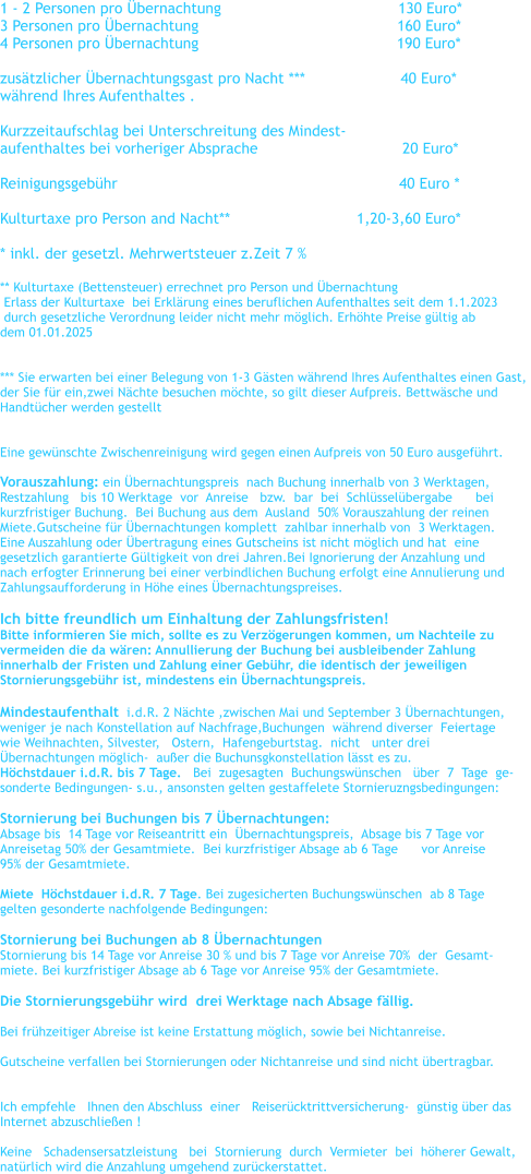 1 - 2 Personen pro bernachtung				      130 Euro*    3 Personen pro bernachtung		                                 160 Euro*      4 Personen pro bernachtung	                                          190 Euro*      zustzlicher bernachtungsgast pro Nacht ***                     40 Euro* whrend Ihres Aufenthaltes .  Kurzzeitaufschlag bei Unterschreitung des Mindest- aufenthaltes bei vorheriger Absprache		                20 Euro*  Reinigungsgebhr                                                              40 Euro *  Kulturtaxe pro Person and Nacht**		               1,20-3,60 Euro*  * inkl. der gesetzl. Mehrwertsteuer z.Zeit 7 %   ** Kulturtaxe (Bettensteuer) errechnet pro Person und bernachtung    Erlass der Kulturtaxe  bei Erklrung eines beruflichen Aufenthaltes seit dem 1.1.2023   durch gesetzliche Verordnung leider nicht mehr mglich. Erhhte Preise gltig ab  dem 01.01.2025   *** Sie erwarten bei einer Belegung von 1-3 Gsten whrend Ihres Aufenthaltes einen Gast,  der Sie fr ein,zwei Nchte besuchen mchte, so gilt dieser Aufpreis. Bettwsche und  Handtcher werden gestellt   Eine gewnschte Zwischenreinigung wird gegen einen Aufpreis von 50 Euro ausgefhrt.  Vorauszahlung: ein bernachtungspreis  nach Buchung innerhalb von 3 Werktagen,   Restzahlung   bis 10 Werktage  vor  Anreise   bzw.  bar  bei  Schlsselbergabe      bei    kurzfristiger Buchung.  Bei Buchung aus dem  Ausland  50% Vorauszahlung der reinen  Miete.Gutscheine fr bernachtungen komplett  zahlbar innerhalb von  3 Werktagen. Eine Auszahlung oder bertragung eines Gutscheins ist nicht mglich und hat  eine  gesetzlich garantierte Gltigkeit von drei Jahren.Bei Ignorierung der Anzahlung und  nach erfogter Erinnerung bei einer verbindlichen Buchung erfolgt eine Annulierung und  Zahlungsaufforderung in Hhe eines bernachtungspreises.  Ich bitte freundlich um Einhaltung der Zahlungsfristen! Bitte informieren Sie mich, sollte es zu Verzgerungen kommen, um Nachteile zu  vermeiden die da wren: Annullierung der Buchung bei ausbleibender Zahlung  innerhalb der Fristen und Zahlung einer Gebhr, die identisch der jeweiligen  Stornierungsgebhr ist, mindestens ein bernachtungspreis.  Mindestaufenthalt  i.d.R. 2 Nchte ,zwischen Mai und September 3 bernachtungen,   weniger je nach Konstellation auf Nachfrage,Buchungen  whrend diverser  Feiertage  wie Weihnachten, Silvester,   Ostern,  Hafengeburtstag.  nicht   unter drei  bernachtungen mglich-  auer die Buchunsgkonstellation lsst es zu. Hchstdauer i.d.R. bis 7 Tage.   Bei  zugesagten  Buchungswnschen   ber  7  Tage  ge- sonderte Bedingungen- s.u., ansonsten gelten gestaffelete Stornieruzngsbedingungen:  Stornierung bei Buchungen bis 7 bernachtungen:   Absage bis  14 Tage vor Reiseantritt ein  bernachtungspreis,  Absage bis 7 Tage vor  Anreisetag 50% der Gesamtmiete.  Bei kurzfristiger Absage ab 6 Tage      vor Anreise  95% der Gesamtmiete.  Miete  Hchstdauer i.d.R. 7 Tage. Bei zugesicherten Buchungswnschen  ab 8 Tage  gelten gesonderte nachfolgende Bedingungen:   Stornierung bei Buchungen ab 8 bernachtungen Stornierung bis 14 Tage vor Anreise 30 % und bis 7 Tage vor Anreise 70%  der  Gesamt- miete. Bei kurzfristiger Absage ab 6 Tage vor Anreise 95% der Gesamtmiete.  Die Stornierungsgebhr wird  drei Werktage nach Absage fllig.    Bei frhzeitiger Abreise ist keine Erstattung mglich, sowie bei Nichtanreise.  Gutscheine verfallen bei Stornierungen oder Nichtanreise und sind nicht bertragbar.    Ich empfehle   Ihnen den Abschluss  einer   Reisercktrittversicherung-  gnstig ber das   Internet abzuschlieen !  Keine   Schadensersatzleistung   bei  Stornierung  durch  Vermieter  bei  hherer Gewalt,  natrlich wird die Anzahlung umgehend zurckerstattet.