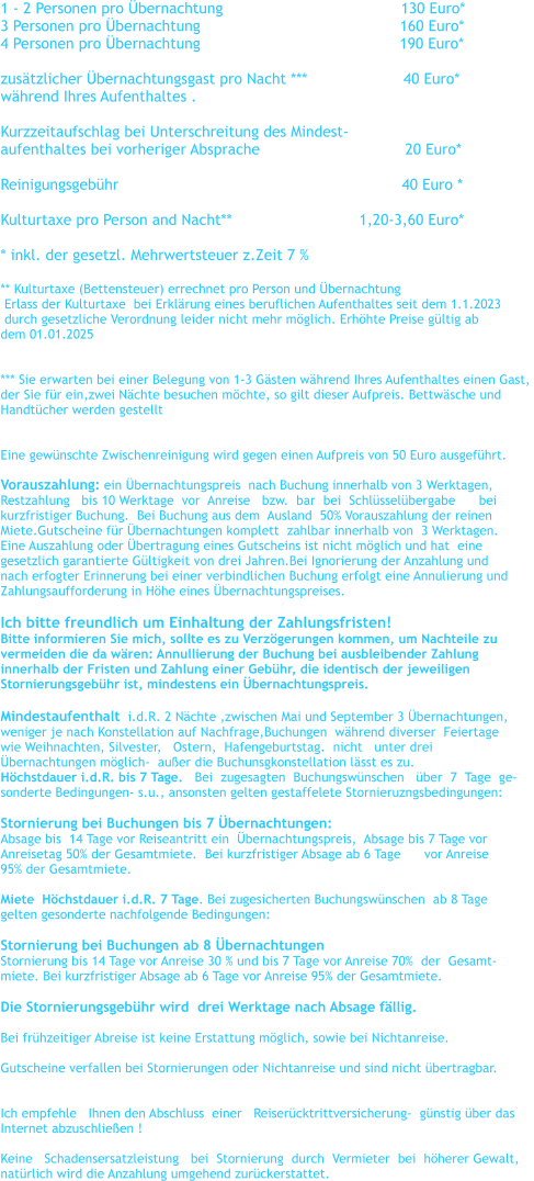 1 - 2 Personen pro bernachtung				      130 Euro*    3 Personen pro bernachtung		                                 160 Euro*      4 Personen pro bernachtung	                                          190 Euro*      zustzlicher bernachtungsgast pro Nacht ***                     40 Euro* whrend Ihres Aufenthaltes .  Kurzzeitaufschlag bei Unterschreitung des Mindest- aufenthaltes bei vorheriger Absprache		                20 Euro*  Reinigungsgebhr                                                              40 Euro *  Kulturtaxe pro Person and Nacht**		               1,20-3,60 Euro*  * inkl. der gesetzl. Mehrwertsteuer z.Zeit 7 %   ** Kulturtaxe (Bettensteuer) errechnet pro Person und bernachtung    Erlass der Kulturtaxe  bei Erklrung eines beruflichen Aufenthaltes seit dem 1.1.2023   durch gesetzliche Verordnung leider nicht mehr mglich. Erhhte Preise gltig ab  dem 01.01.2025   *** Sie erwarten bei einer Belegung von 1-3 Gsten whrend Ihres Aufenthaltes einen Gast,  der Sie fr ein,zwei Nchte besuchen mchte, so gilt dieser Aufpreis. Bettwsche und  Handtcher werden gestellt   Eine gewnschte Zwischenreinigung wird gegen einen Aufpreis von 50 Euro ausgefhrt.  Vorauszahlung: ein bernachtungspreis  nach Buchung innerhalb von 3 Werktagen,   Restzahlung   bis 10 Werktage  vor  Anreise   bzw.  bar  bei  Schlsselbergabe      bei    kurzfristiger Buchung.  Bei Buchung aus dem  Ausland  50% Vorauszahlung der reinen  Miete.Gutscheine fr bernachtungen komplett  zahlbar innerhalb von  3 Werktagen. Eine Auszahlung oder bertragung eines Gutscheins ist nicht mglich und hat  eine  gesetzlich garantierte Gltigkeit von drei Jahren.Bei Ignorierung der Anzahlung und  nach erfogter Erinnerung bei einer verbindlichen Buchung erfolgt eine Annulierung und  Zahlungsaufforderung in Hhe eines bernachtungspreises.  Ich bitte freundlich um Einhaltung der Zahlungsfristen! Bitte informieren Sie mich, sollte es zu Verzgerungen kommen, um Nachteile zu  vermeiden die da wren: Annullierung der Buchung bei ausbleibender Zahlung  innerhalb der Fristen und Zahlung einer Gebhr, die identisch der jeweiligen  Stornierungsgebhr ist, mindestens ein bernachtungspreis.  Mindestaufenthalt  i.d.R. 2 Nchte ,zwischen Mai und September 3 bernachtungen,   weniger je nach Konstellation auf Nachfrage,Buchungen  whrend diverser  Feiertage  wie Weihnachten, Silvester,   Ostern,  Hafengeburtstag.  nicht   unter drei  bernachtungen mglich-  auer die Buchunsgkonstellation lsst es zu. Hchstdauer i.d.R. bis 7 Tage.   Bei  zugesagten  Buchungswnschen   ber  7  Tage  ge- sonderte Bedingungen- s.u., ansonsten gelten gestaffelete Stornieruzngsbedingungen:  Stornierung bei Buchungen bis 7 bernachtungen:   Absage bis  14 Tage vor Reiseantritt ein  bernachtungspreis,  Absage bis 7 Tage vor  Anreisetag 50% der Gesamtmiete.  Bei kurzfristiger Absage ab 6 Tage      vor Anreise  95% der Gesamtmiete.  Miete  Hchstdauer i.d.R. 7 Tage. Bei zugesicherten Buchungswnschen  ab 8 Tage  gelten gesonderte nachfolgende Bedingungen:   Stornierung bei Buchungen ab 8 bernachtungen Stornierung bis 14 Tage vor Anreise 30 % und bis 7 Tage vor Anreise 70%  der  Gesamt- miete. Bei kurzfristiger Absage ab 6 Tage vor Anreise 95% der Gesamtmiete.  Die Stornierungsgebhr wird  drei Werktage nach Absage fllig.    Bei frhzeitiger Abreise ist keine Erstattung mglich, sowie bei Nichtanreise.  Gutscheine verfallen bei Stornierungen oder Nichtanreise und sind nicht bertragbar.    Ich empfehle   Ihnen den Abschluss  einer   Reisercktrittversicherung-  gnstig ber das   Internet abzuschlieen !  Keine   Schadensersatzleistung   bei  Stornierung  durch  Vermieter  bei  hherer Gewalt,  natrlich wird die Anzahlung umgehend zurckerstattet.