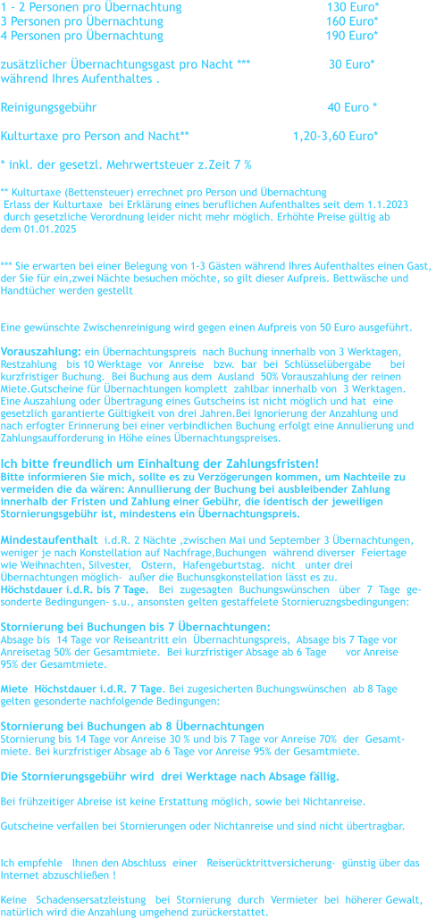 1 - 2 Personen pro �bernachtung				      130 Euro*    3 Personen pro �bernachtung		                                 160 Euro*      4 Personen pro �bernachtung	                                          190 Euro*      zus�tzlicher �bernachtungsgast pro Nacht ***                     30 Euro* w�hrend Ihres Aufenthaltes .  Reinigungsgeb�hr                                                              40 Euro *  Kulturtaxe pro Person and Nacht**		               1,20-3,60 Euro*  * inkl. der gesetzl. Mehrwertsteuer z.Zeit 7 %   ** Kulturtaxe (Bettensteuer) errechnet pro Person und �bernachtung    Erlass der Kulturtaxe  bei Erkl�rung eines beruflichen Aufenthaltes seit dem 1.1.2023   durch gesetzliche Verordnung leider nicht mehr m�glich. Erh�hte Preise g�ltig ab  dem 01.01.2025   *** Sie erwarten bei einer Belegung von 1-3 G�sten w�hrend Ihres Aufenthaltes einen Gast,  der Sie f�r ein,zwei N�chte besuchen m�chte, so gilt dieser Aufpreis. Bettw�sche und  Handt�cher werden gestellt   Eine gew�nschte Zwischenreinigung wird gegen einen Aufpreis von 50 Euro ausgef�hrt.  Vorauszahlung: ein �bernachtungspreis  nach Buchung innerhalb von 3 Werktagen,   Restzahlung   bis 10 Werktage  vor  Anreise   bzw.  bar  bei  Schl�ssel�bergabe      bei    kurzfristiger Buchung.  Bei Buchung aus dem  Ausland  50% Vorauszahlung der reinen  Miete.Gutscheine f�r �bernachtungen komplett  zahlbar innerhalb von  3 Werktagen. Eine Auszahlung oder �bertragung eines Gutscheins ist nicht m�glich und hat  eine  gesetzlich garantierte G�ltigkeit von drei Jahren.Bei Ignorierung der Anzahlung und  nach erfogter Erinnerung bei einer verbindlichen Buchung erfolgt eine Annulierung und  Zahlungsaufforderung in H�he eines �bernachtungspreises.  Ich bitte freundlich um Einhaltung der Zahlungsfristen! Bitte informieren Sie mich, sollte es zu Verz�gerungen kommen, um Nachteile zu  vermeiden die da w�ren: Annullierung der Buchung bei ausbleibender Zahlung  innerhalb der Fristen und Zahlung einer Geb�hr, die identisch der jeweiligen  Stornierungsgeb�hr ist, mindestens ein �bernachtungspreis.  Mindestaufenthalt  i.d.R. 2 N�chte ,zwischen Mai und September 3 �bernachtungen,   weniger je nach Konstellation auf Nachfrage,Buchungen  w�hrend diverser  Feiertage  wie Weihnachten, Silvester,   Ostern,  Hafengeburtstag.  nicht   unter drei  �bernachtungen m�glich-  au�er die Buchunsgkonstellation l�sst es zu. H�chstdauer i.d.R. bis 7 Tage.   Bei  zugesagten  Buchungsw�nschen   �ber  7  Tage  ge- sonderte Bedingungen- s.u., ansonsten gelten gestaffelete Stornieruzngsbedingungen:  Stornierung bei Buchungen bis 7 �bernachtungen:   Absage bis  14 Tage vor Reiseantritt ein  �bernachtungspreis,  Absage bis 7 Tage vor  Anreisetag 50% der Gesamtmiete.  Bei kurzfristiger Absage ab 6 Tage      vor Anreise  95% der Gesamtmiete.  Miete  H�chstdauer i.d.R. 7 Tage. Bei zugesicherten Buchungsw�nschen  ab 8 Tage  gelten gesonderte nachfolgende Bedingungen:   Stornierung bei Buchungen ab 8 �bernachtungen Stornierung bis 14 Tage vor Anreise 30 % und bis 7 Tage vor Anreise 70%  der  Gesamt- miete. Bei kurzfristiger Absage ab 6 Tage vor Anreise 95% der Gesamtmiete.  Die Stornierungsgeb�hr wird  drei Werktage nach Absage f�llig.    Bei fr�hzeitiger Abreise ist keine Erstattung m�glich, sowie bei Nichtanreise.  Gutscheine verfallen bei Stornierungen oder Nichtanreise und sind nicht �bertragbar.    Ich empfehle   Ihnen den Abschluss  einer   Reiser�cktrittversicherung-  g�nstig �ber das   Internet abzuschlie�en !  Keine   Schadensersatzleistung   bei  Stornierung  durch  Vermieter  bei  h�herer Gewalt,  nat�rlich wird die Anzahlung umgehend zur�ckerstattet.