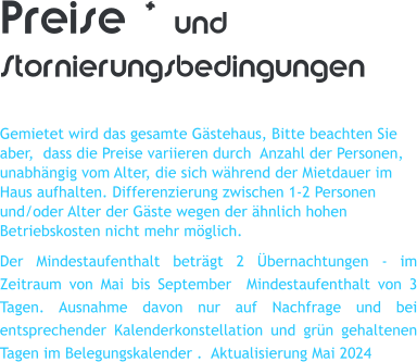 Preise * und Stornierungsbedingungen  Gemietet wird das gesamte G�stehaus, Bitte beachten Sie aber,  dass die Preise variieren durch  Anzahl der Personen, unabh�ngig vom Alter, die sich w�hrend der Mietdauer im Haus aufhalten. Differenzierung zwischen 1-2 Personen und/oder Alter der G�ste wegen der �hnlich hohen Betriebskosten nicht mehr m�glich. Der Mindestaufenthalt betr�gt 2 �bernachtungen - im Zeitraum von Mai bis September  Mindestaufenthalt von 3 Tagen. Ausnahme davon nur auf Nachfrage und bei entsprechender Kalenderkonstellation und gr�n gehaltenen Tagen im Belegungskalender .  Aktualisierung Mai 2024